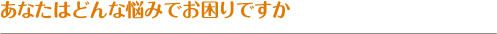 あなたはどんな悩みでお困りですか