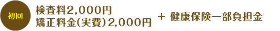 初回検査料2,000円 初回矯正料金(実費)2,000円+健康保険一部負担金